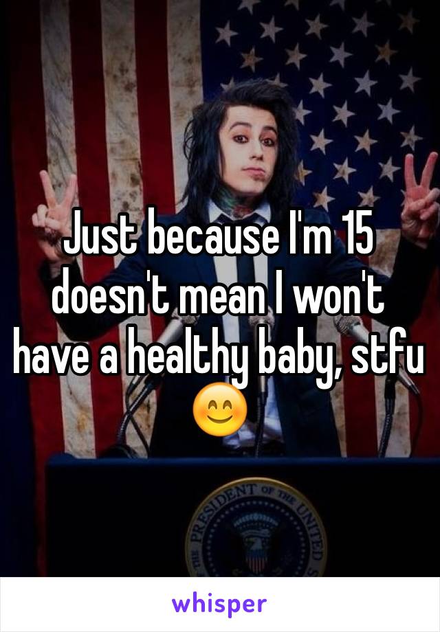 Just because I'm 15 doesn't mean I won't have a healthy baby, stfu 😊