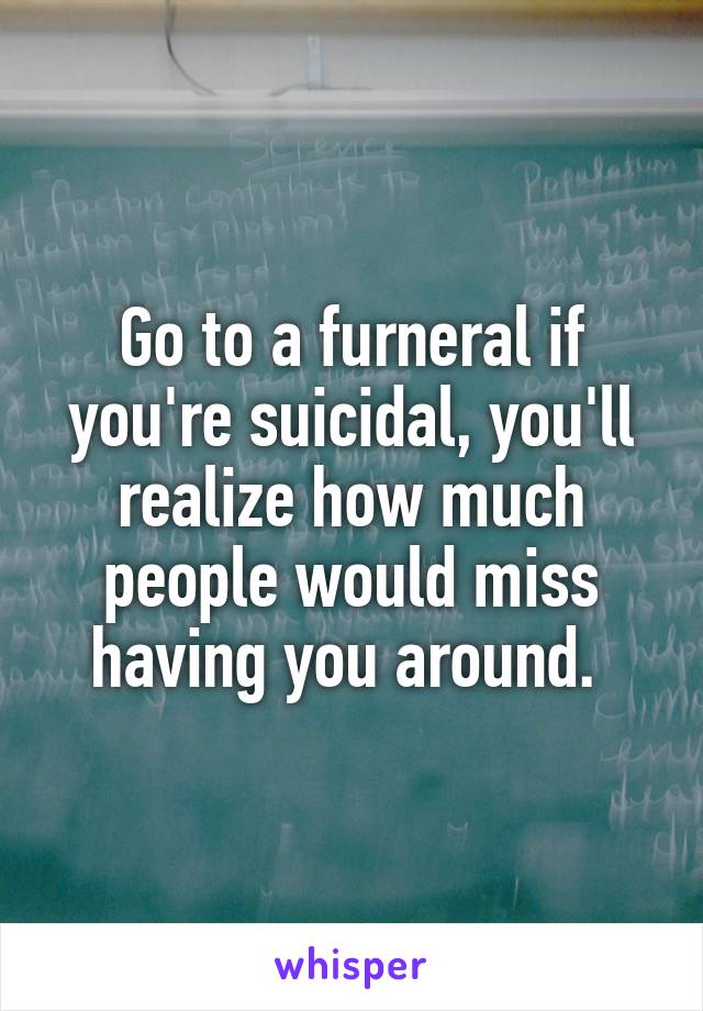 Go to a furneral if you're suicidal, you'll realize how much people would miss having you around. 