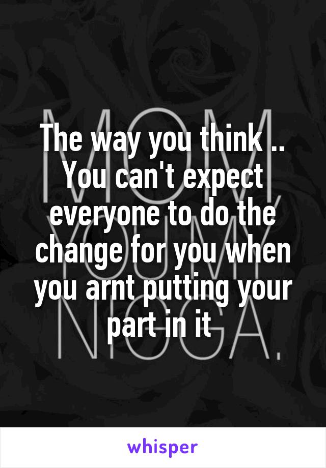 The way you think .. You can't expect everyone to do the change for you when you arnt putting your part in it 