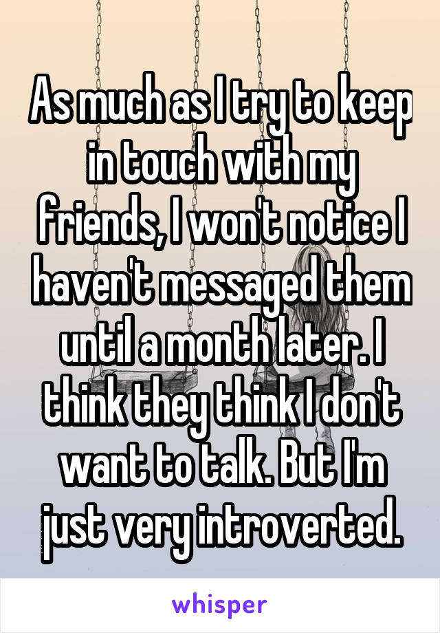 As much as I try to keep in touch with my friends, I won't notice I haven't messaged them until a month later. I think they think I don't want to talk. But I'm just very introverted.