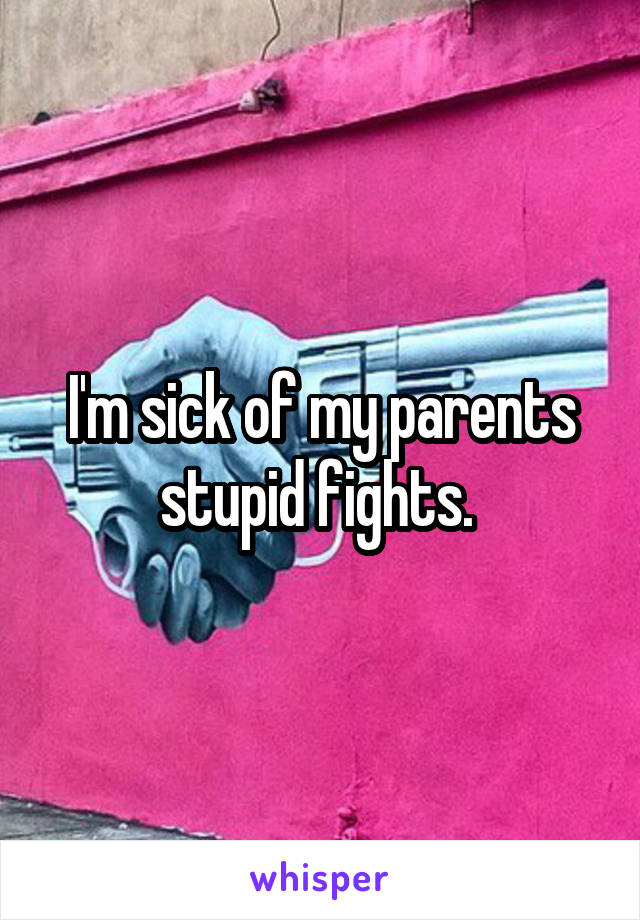 I'm sick of my parents stupid fights. 