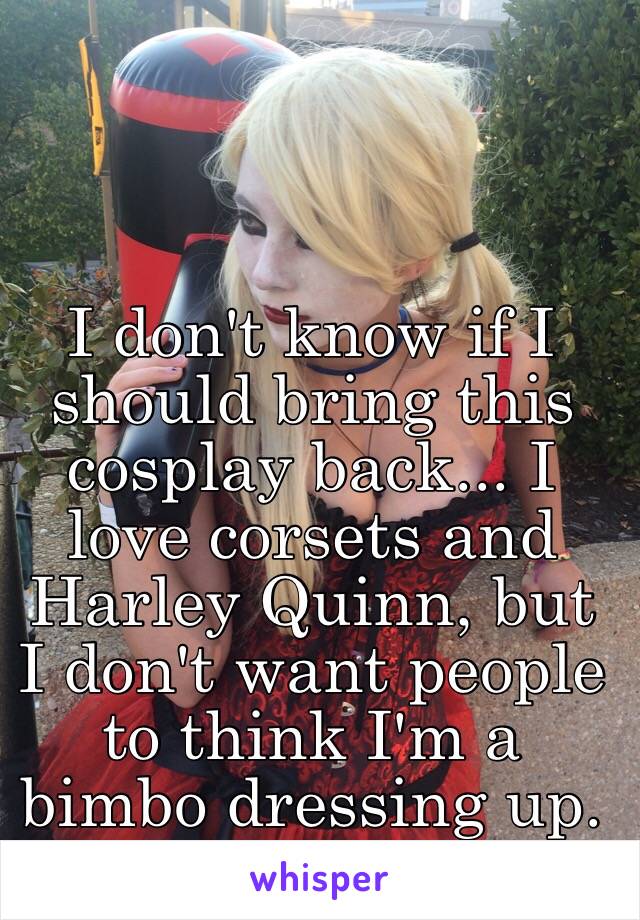 I don't know if I should bring this cosplay back... I love corsets and Harley Quinn, but I don't want people to think I'm a bimbo dressing up. I'm a hardcore fan:/