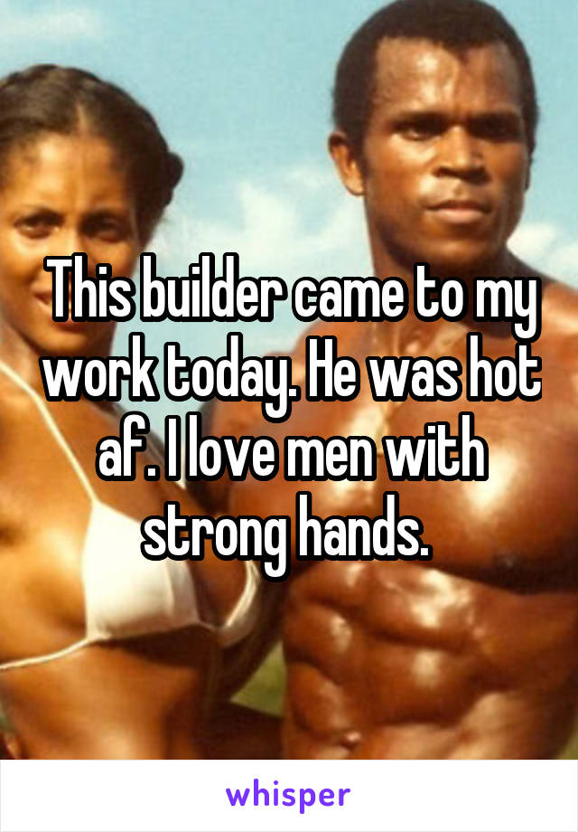 This builder came to my work today. He was hot af. I love men with strong hands. 