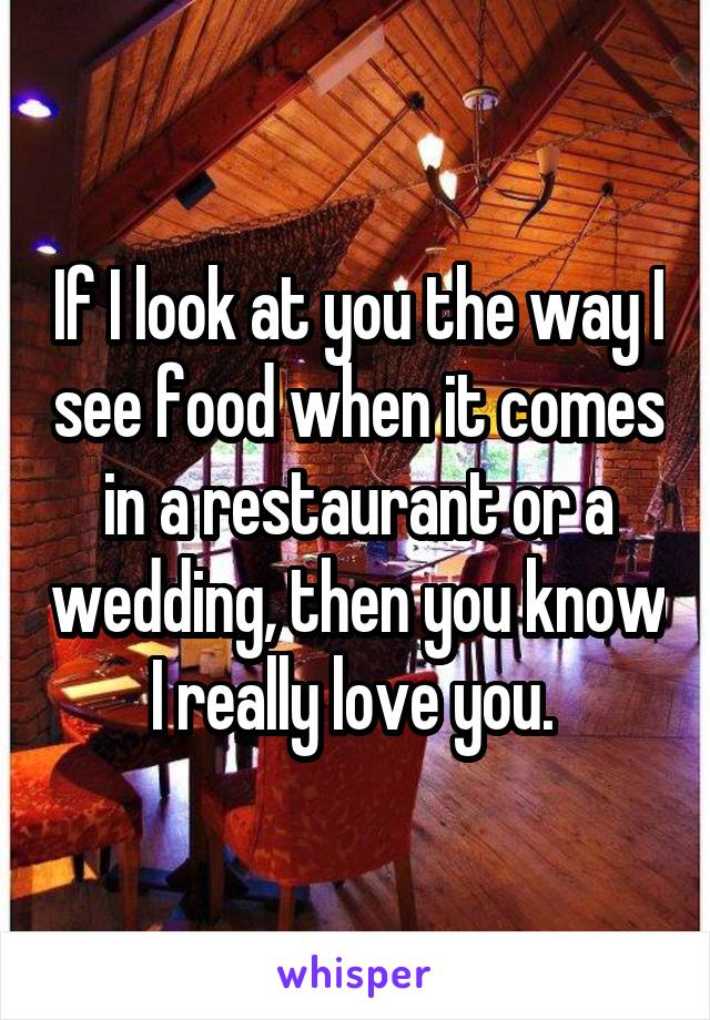 If I look at you the way I see food when it comes in a restaurant or a wedding, then you know I really love you. 