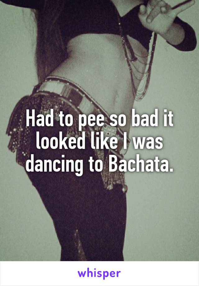 Had to pee so bad it looked like I was dancing to Bachata.