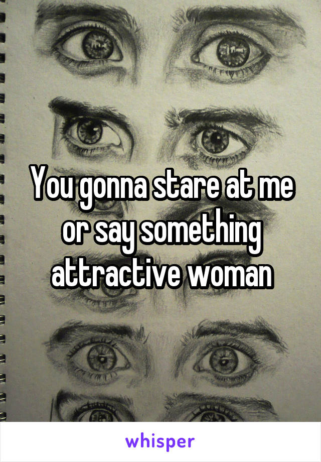 You gonna stare at me or say something attractive woman