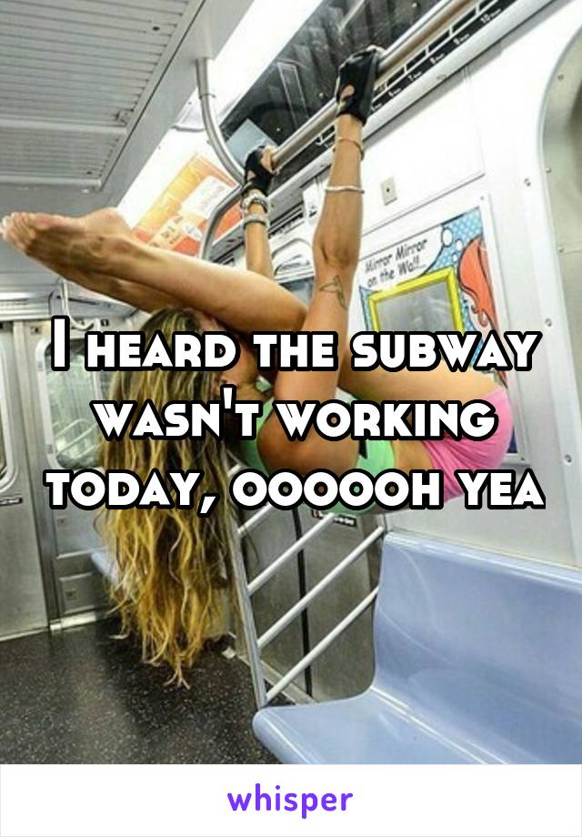 I heard the subway wasn't working today, oooooh yea