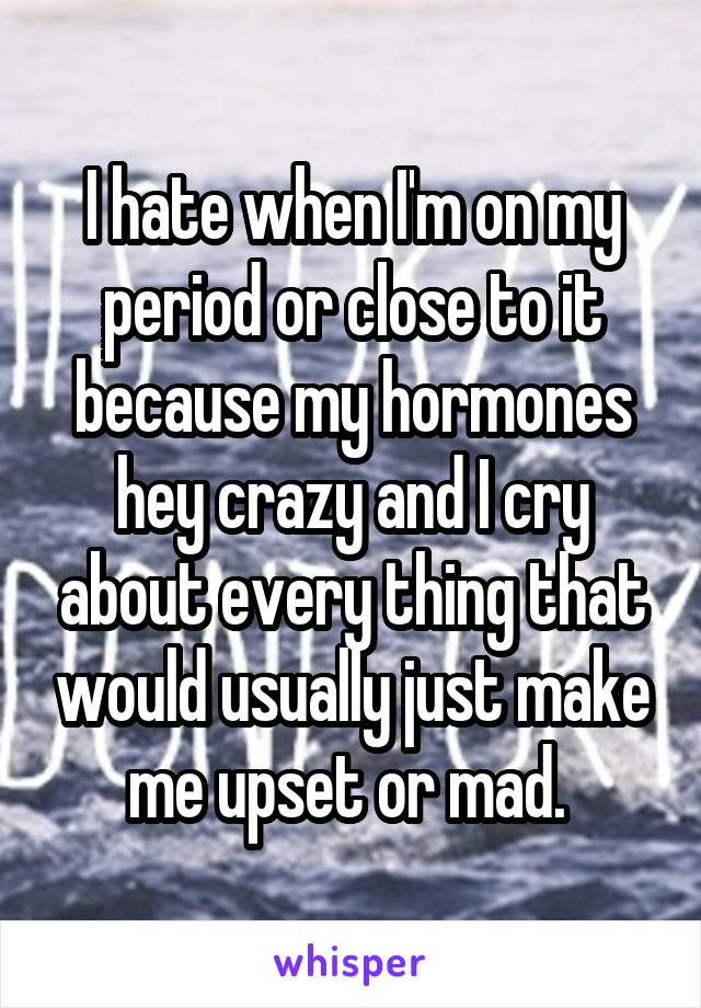 I hate when I'm on my period or close to it because my hormones hey crazy and I cry about every thing that would usually just make me upset or mad. 