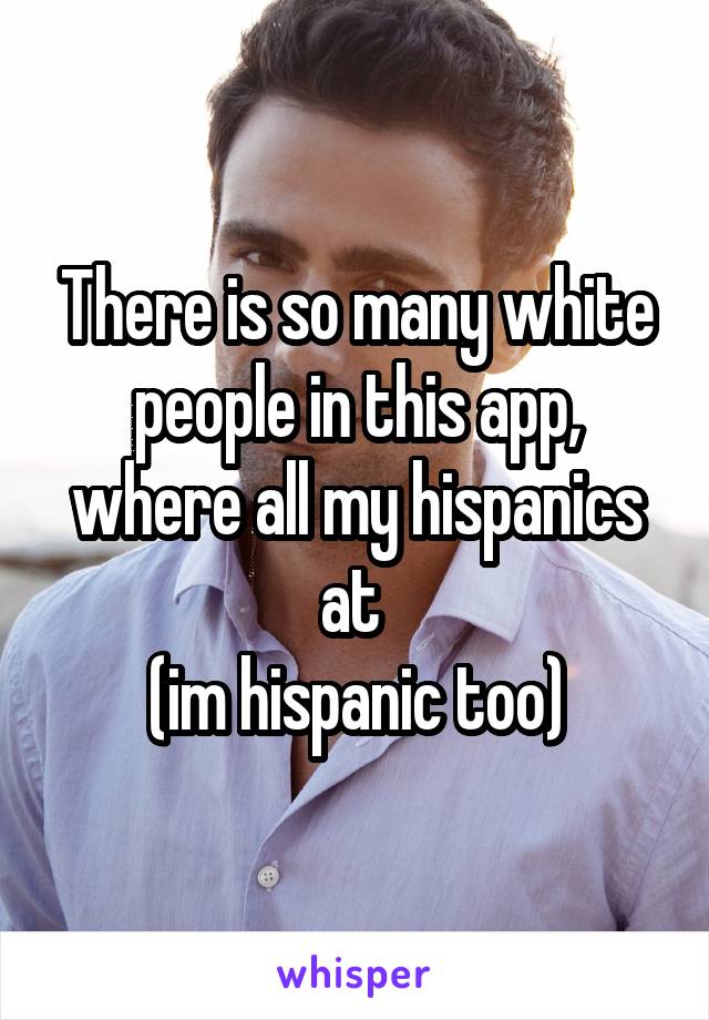 There is so many white people in this app, where all my hispanics at 
(im hispanic too)