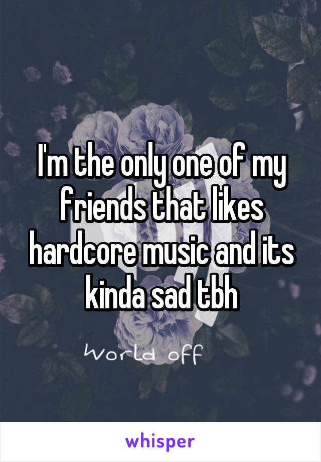 I'm the only one of my friends that likes hardcore music and its kinda sad tbh