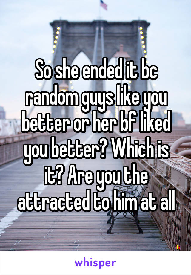 So she ended it bc random guys like you better or her bf liked you better? Which is it? Are you the attracted to him at all