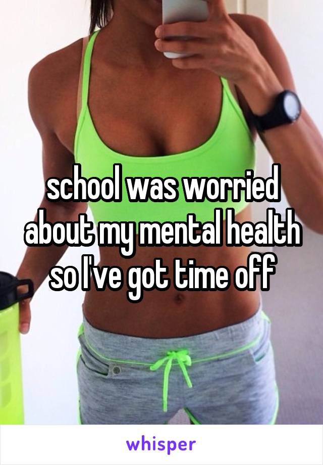 school was worried about my mental health so I've got time off