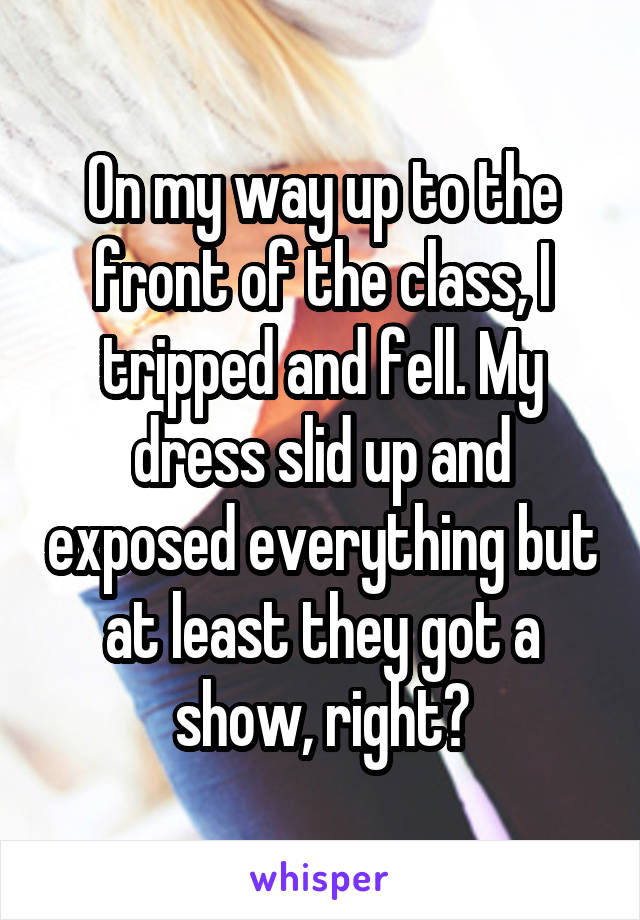 On my way up to the front of the class, I tripped and fell. My dress slid up and exposed everything but at least they got a show, right?