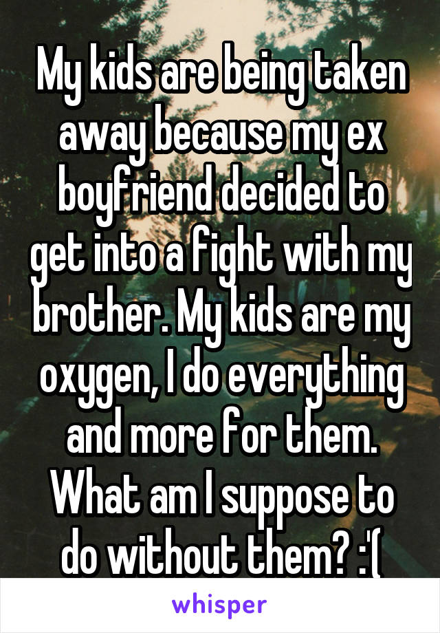 My kids are being taken away because my ex boyfriend decided to get into a fight with my brother. My kids are my oxygen, I do everything and more for them. What am I suppose to do without them? :'(