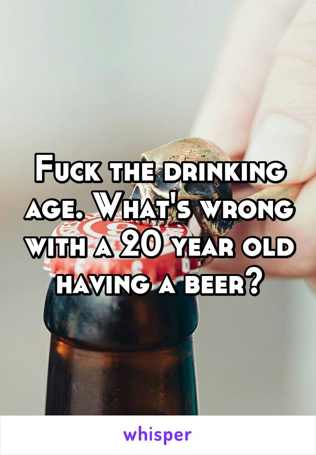 Fuck the drinking age. What's wrong with a 20 year old having a beer?