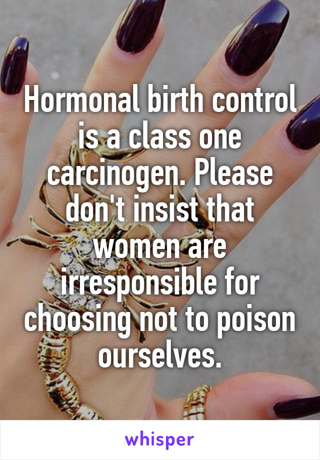 Hormonal birth control is a class one carcinogen. Please don't insist that women are irresponsible for choosing not to poison ourselves.