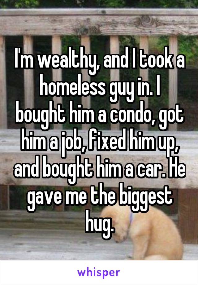 I'm wealthy, and I took a homeless guy in. I bought him a condo, got him a job, fixed him up, and bought him a car. He gave me the biggest hug.