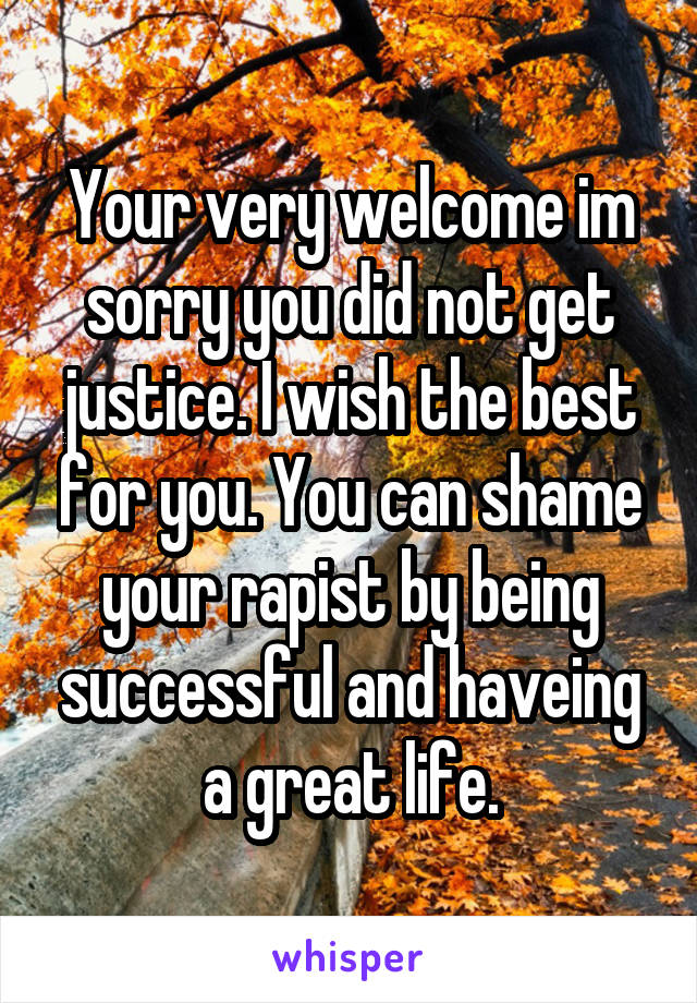 Your very welcome im sorry you did not get justice. I wish the best for you. You can shame your rapist by being successful and haveing a great life.