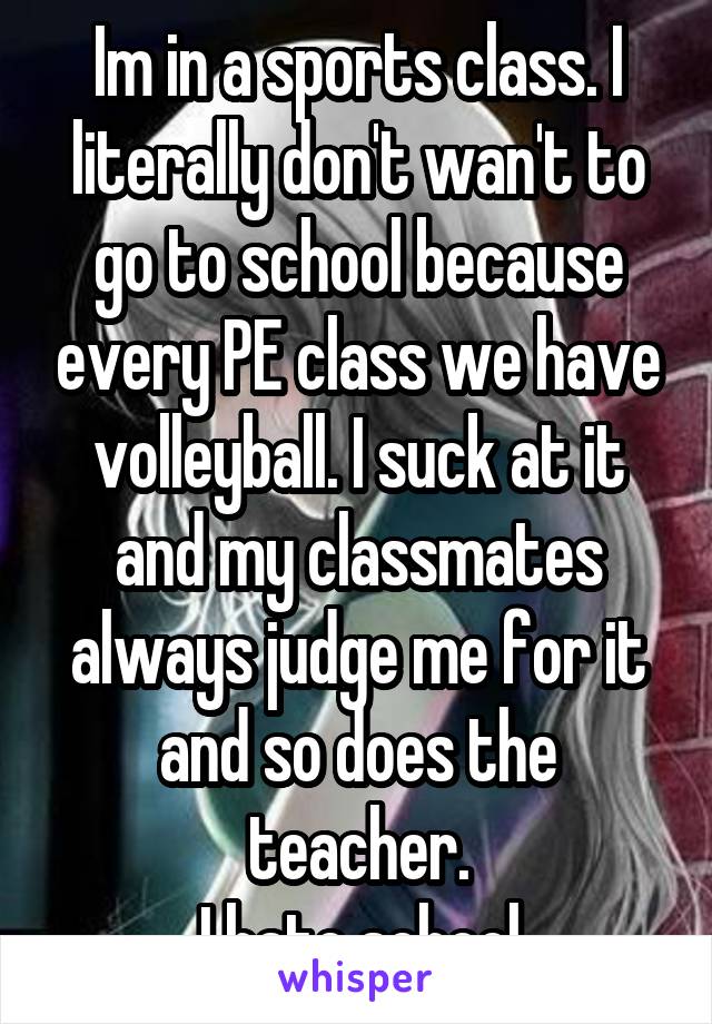 Im in a sports class. I literally don't wan't to go to school because every PE class we have volleyball. I suck at it and my classmates always judge me for it and so does the teacher.
 I hate school.