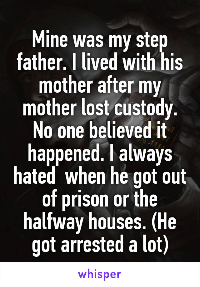 Mine was my step father. I lived with his mother after my mother lost custody. No one believed it happened. I always hated  when he got out of prison or the halfway houses. (He got arrested a lot)