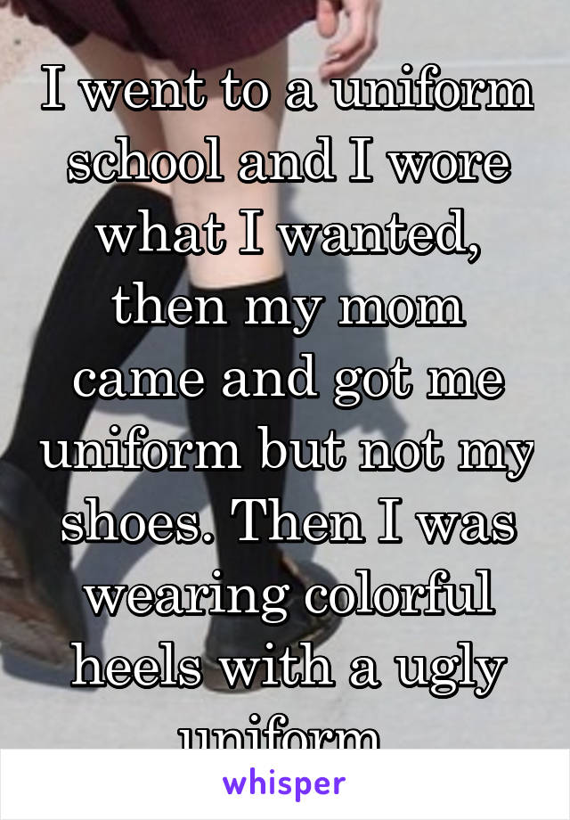 I went to a uniform school and I wore what I wanted, then my mom came and got me uniform but not my shoes. Then I was wearing colorful heels with a ugly uniform.