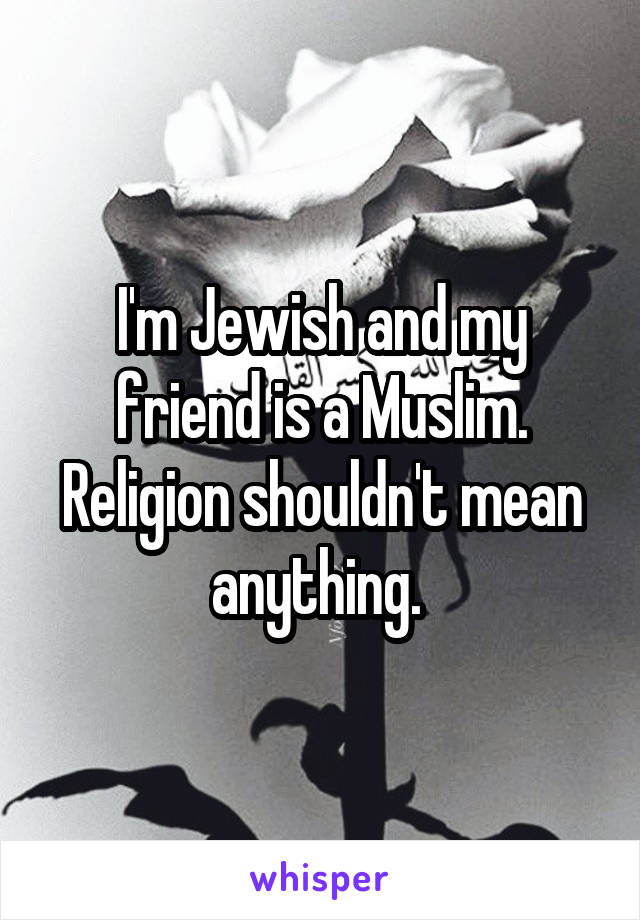 I'm Jewish and my friend is a Muslim. Religion shouldn't mean anything. 