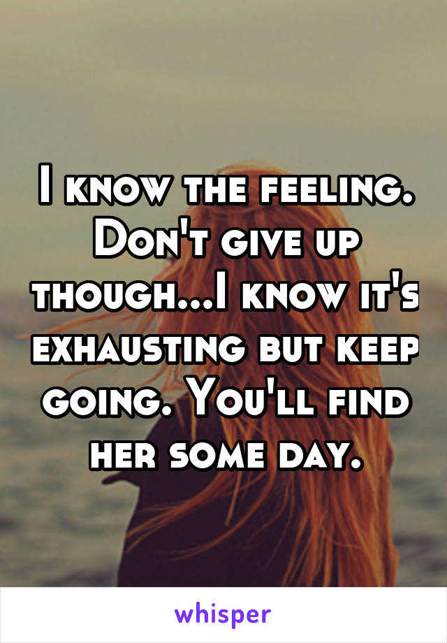 I know the feeling. Don't give up though...I know it's exhausting but keep going. You'll find her some day.