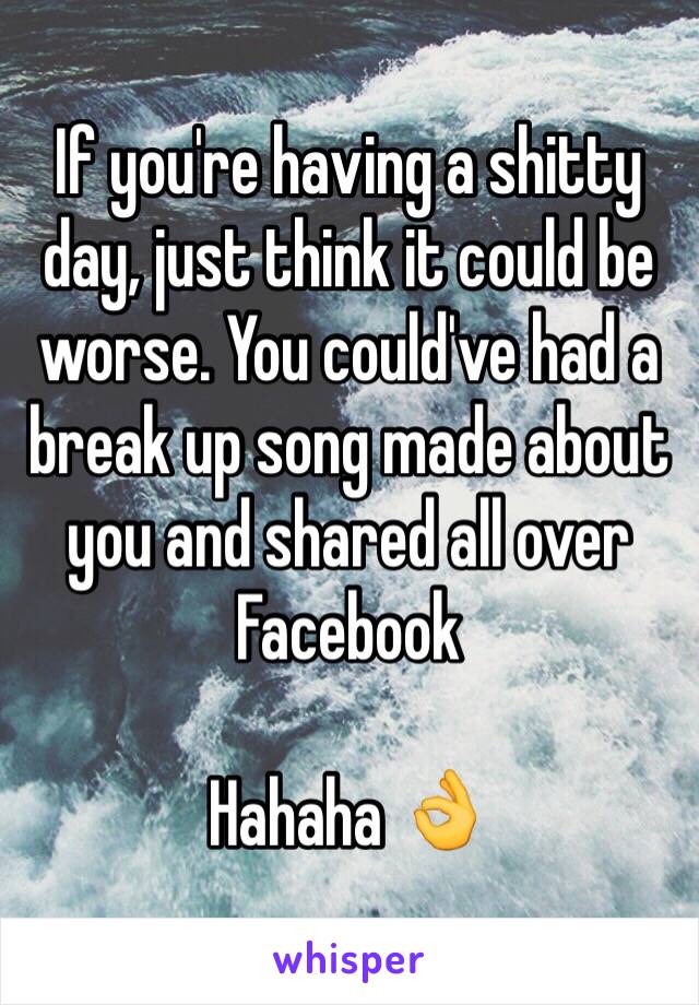 If you're having a shitty day, just think it could be worse. You could've had a break up song made about you and shared all over Facebook 

Hahaha 👌