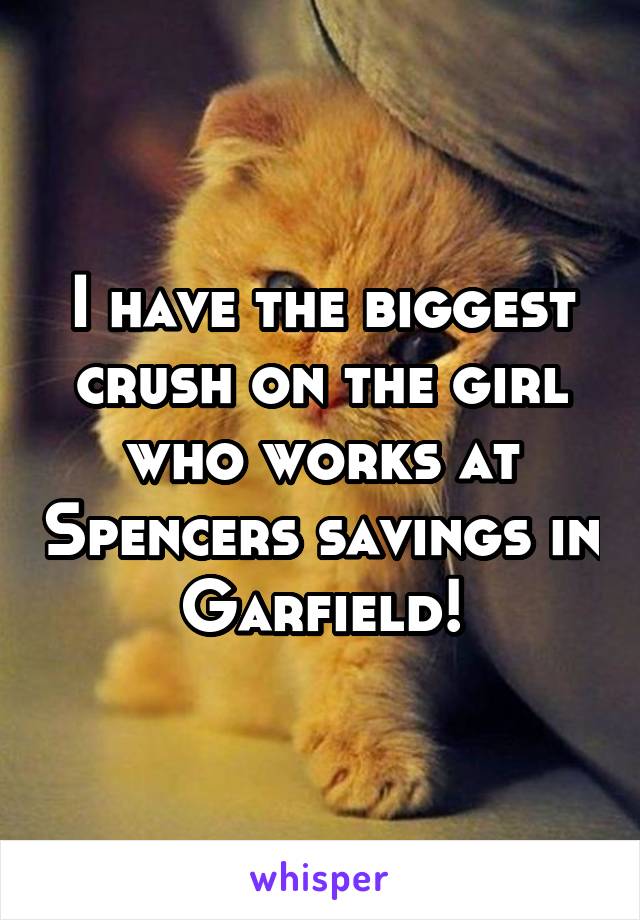 I have the biggest crush on the girl who works at Spencers savings in Garfield!