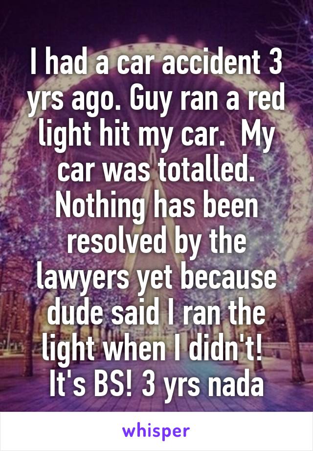 I had a car accident 3 yrs ago. Guy ran a red light hit my car.  My car was totalled. Nothing has been resolved by the lawyers yet because dude said I ran the light when I didn't!  It's BS! 3 yrs nada