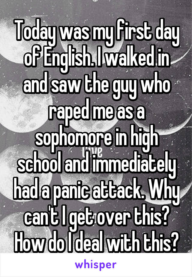 Today was my first day of English. I walked in and saw the guy who raped me as a sophomore in high school and immediately had a panic attack. Why can't I get over this? How do I deal with this?