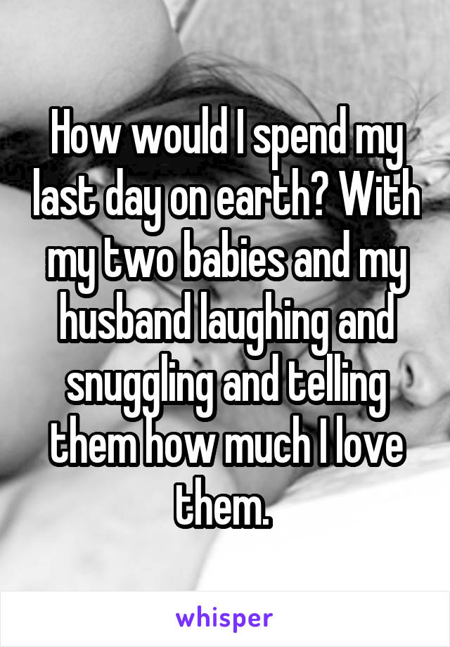 How would I spend my last day on earth? With my two babies and my husband laughing and snuggling and telling them how much I love them. 