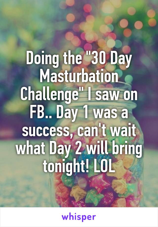 Doing the "30 Day Masturbation Challenge" I saw on FB.. Day 1 was a success, can't wait what Day 2 will bring tonight! LOL