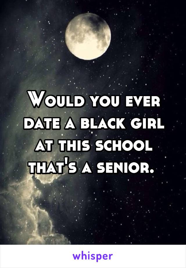 Would you ever date a black girl at this school that's a senior. 