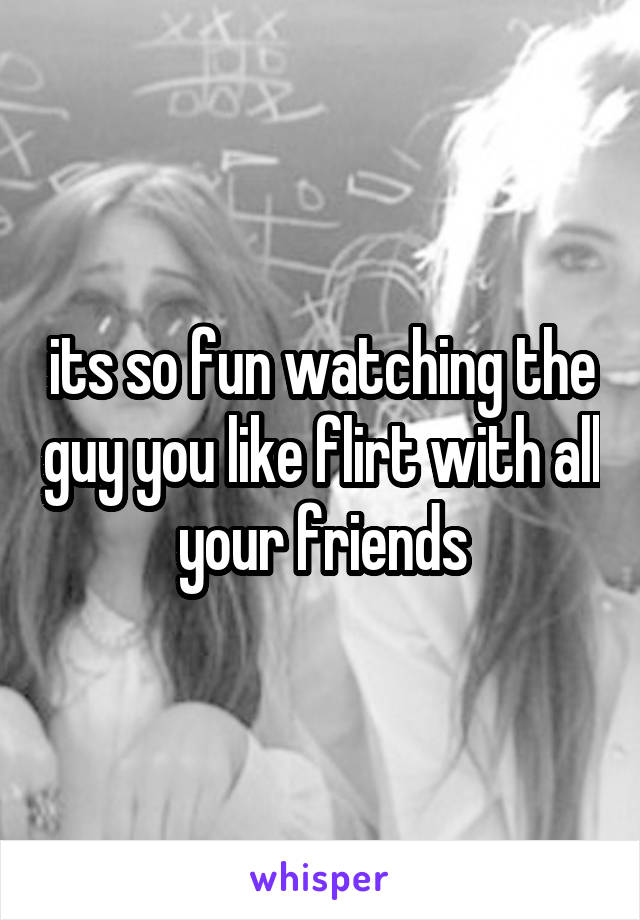 its so fun watching the guy you like flirt with all your friends