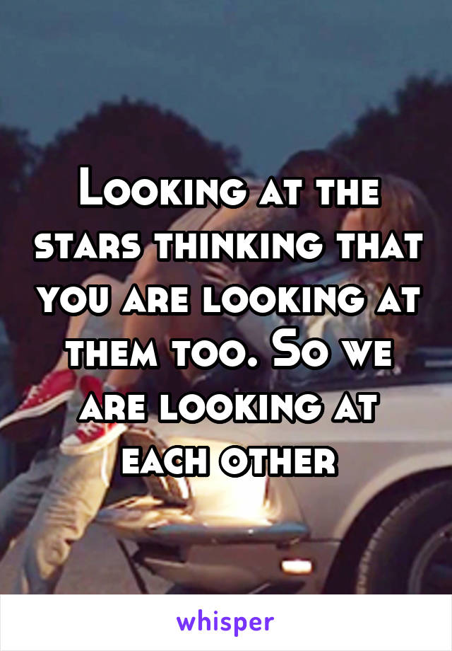 Looking at the stars thinking that you are looking at them too. So we are looking at each other