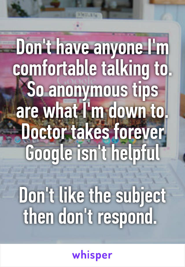 Don't have anyone I'm comfortable talking to.
So anonymous tips are what I'm down to.
Doctor takes forever
Google isn't helpful

Don't like the subject then don't respond. 