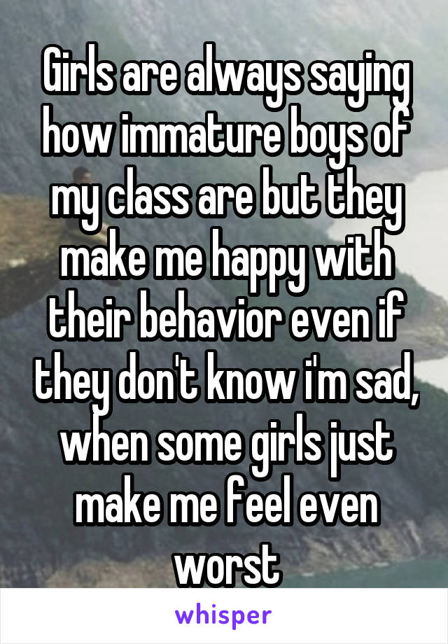 Girls are always saying how immature boys of my class are but they make me happy with their behavior even if they don't know i'm sad, when some girls just make me feel even worst