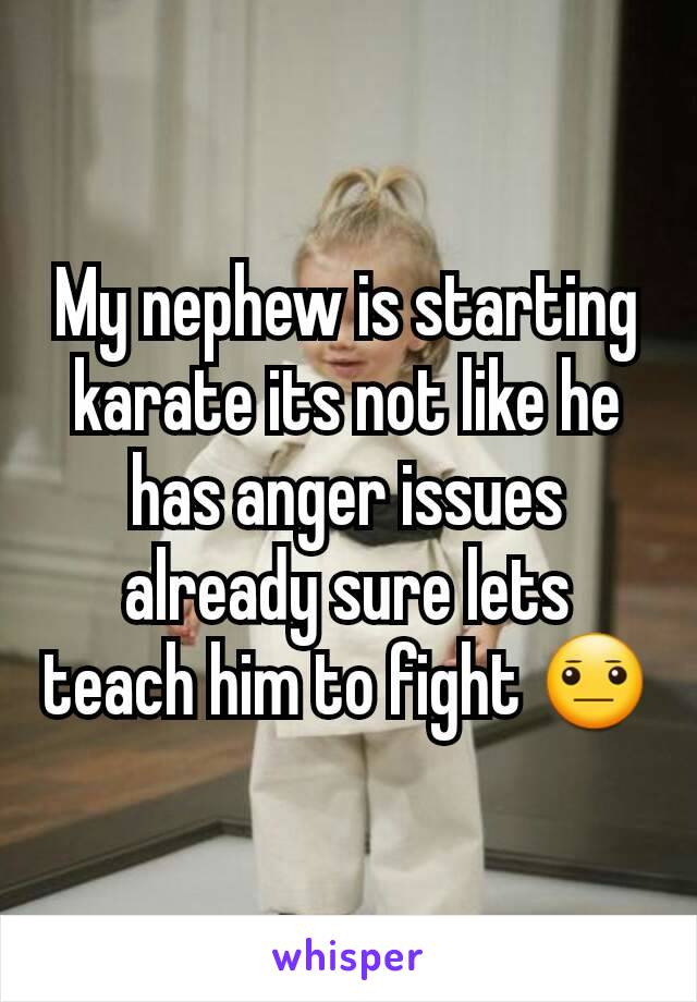 My nephew is starting karate its not like he has anger issues already sure lets teach him to fight 😐