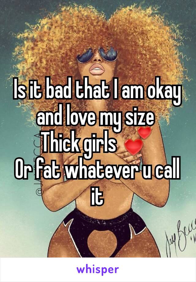 Is it bad that I am okay and love my size 
Thick girls 💕
Or fat whatever u call it