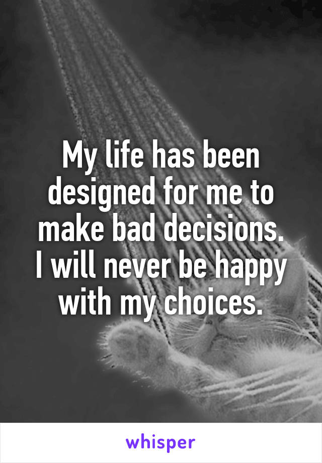 My life has been designed for me to make bad decisions.
I will never be happy with my choices.