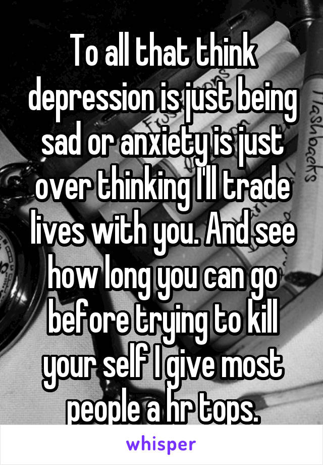 To all that think depression is just being sad or anxiety is just over thinking I'll trade lives with you. And see how long you can go before trying to kill your self I give most people a hr tops.