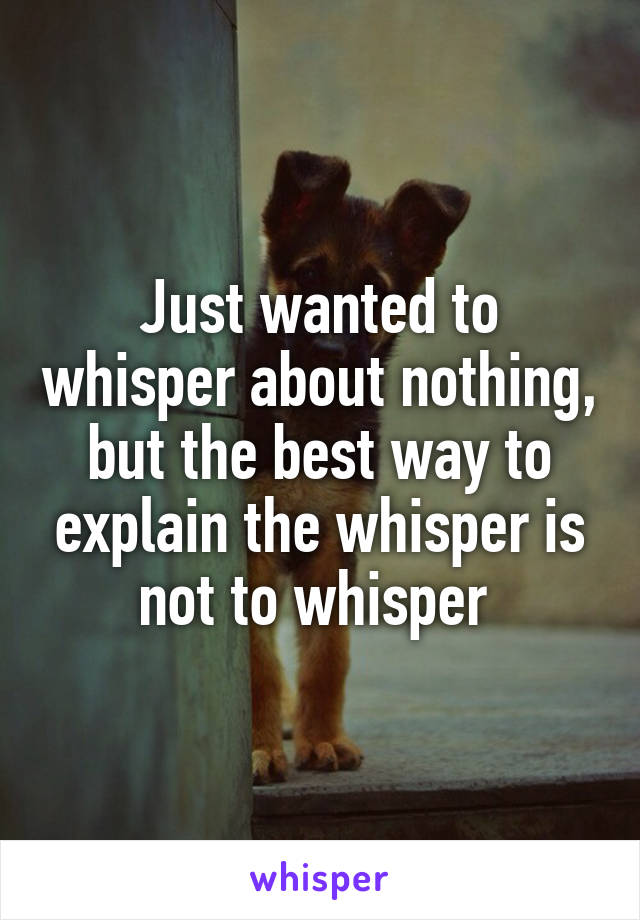 Just wanted to whisper about nothing, but the best way to explain the whisper is not to whisper 