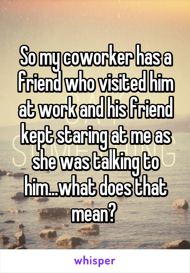 So my coworker has a friend who visited him at work and his friend kept staring at me as she was talking to him...what does that mean? 