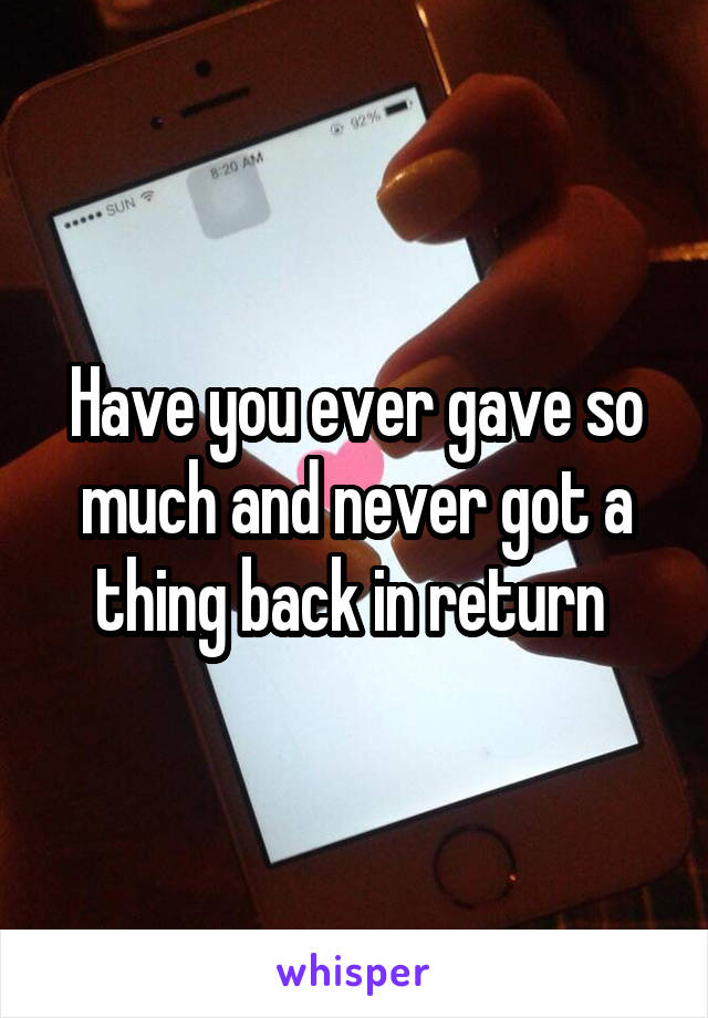 Have you ever gave so much and never got a thing back in return 