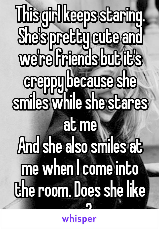 This girl keeps staring.
She's pretty cute and we're friends but it's creppy because she smiles while she stares at me
And she also smiles at me when I come into the room. Does she like me?