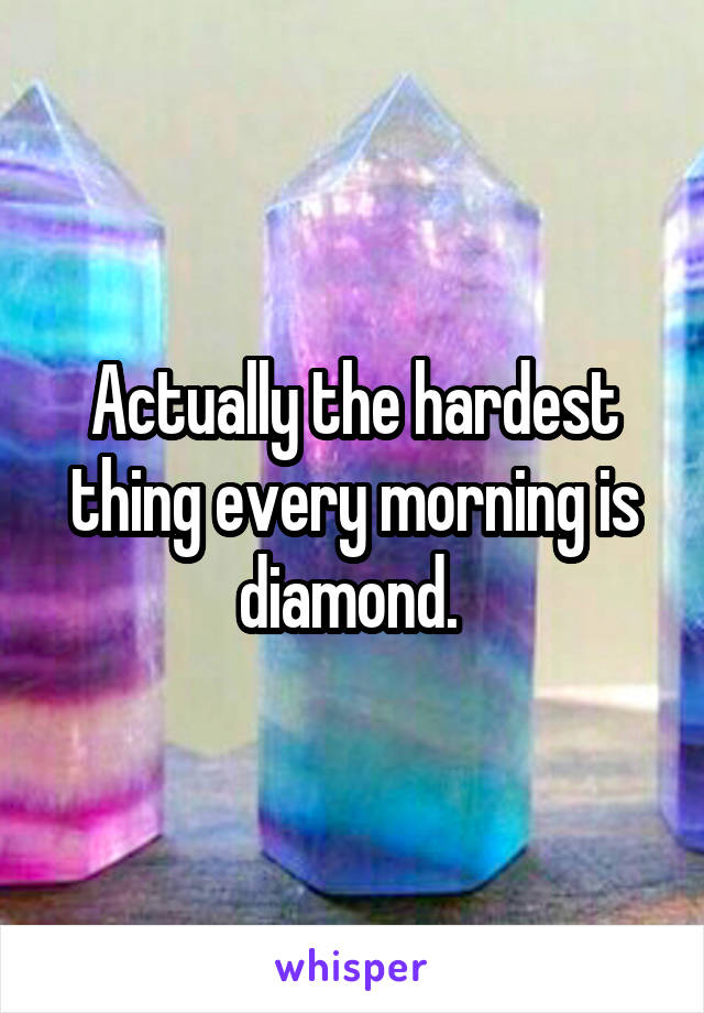 Actually the hardest thing every morning is diamond. 