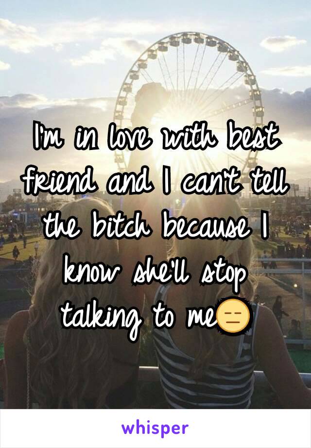 I'm in love with best friend and I can't tell the bitch because I know she'll stop talking to me😑