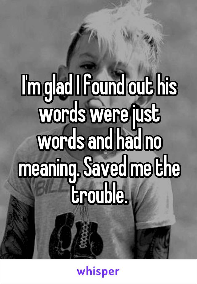 I'm glad I found out his words were just words and had no meaning. Saved me the trouble.