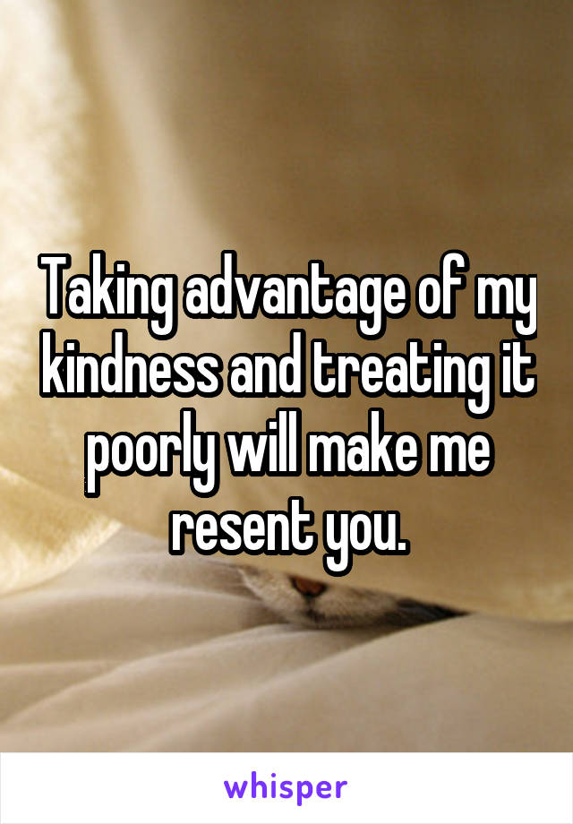 Taking advantage of my kindness and treating it poorly will make me resent you.